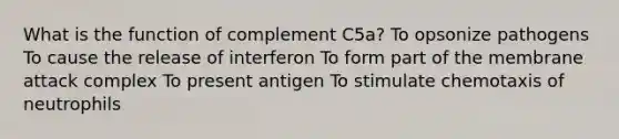 What is the function of complement C5a? To opsonize pathogens To cause the release of interferon To form part of the membrane attack complex To present antigen To stimulate chemotaxis of neutrophils