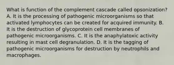 What is function of the complement cascade called opsonization? A. It is the processing of pathogenic microorganisms so that activated lymphocytes can be created for acquired immunity. B. It is the destruction of glycoprotein cell membranes of pathogenic microorganisms. C. It is the anaphylatoxic activity resulting in mast cell degranulation. D. It is the tagging of pathogenic microorganisms for destruction by neutrophils and macrophages.