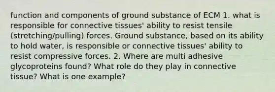 function and components of ground substance of ECM 1. what is responsible for <a href='https://www.questionai.com/knowledge/kYDr0DHyc8-connective-tissue' class='anchor-knowledge'>connective tissue</a>s' ability to resist tensile (stretching/pulling) forces. Ground substance, based on its ability to hold water, is responsible or connective tissues' ability to resist compressive forces. 2. Where are multi adhesive glycoproteins found? What role do they play in connective tissue? What is one example?