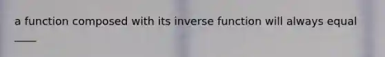 a function composed with its inverse function will always equal ____