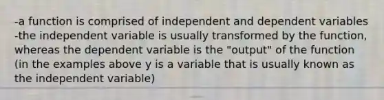 -a function is comprised of independent and dependent variables -the independent variable is usually transformed by the function, whereas the dependent variable is the "output" of the function (in the examples above y is a variable that is usually known as the independent variable)