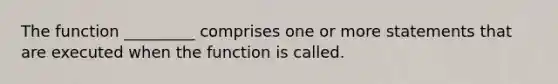 The function _________ comprises one or more statements that are executed when the function is called.