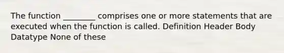 The function ________ comprises one or more statements that are executed when the function is called. Definition Header Body Datatype None of these