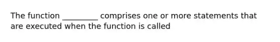 The function _________ comprises one or more statements that are executed when the function is called