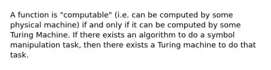 A function is "computable" (i.e. can be computed by some physical machine) if and only if it can be computed by some Turing Machine. If there exists an algorithm to do a symbol manipulation task, then there exists a Turing machine to do that task.