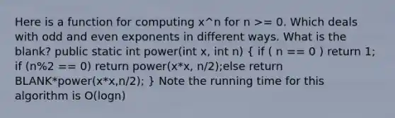 Here is a function for computing x^n for n >= 0. Which deals with odd and even exponents in different ways. What is the blank? public static int power(int x, int n) ( if ( n == 0 ) return 1; if (n%2 == 0) return power(x*x, n/2);else return BLANK*power(x*x,n/2); ) Note the running time for this algorithm is O(logn)