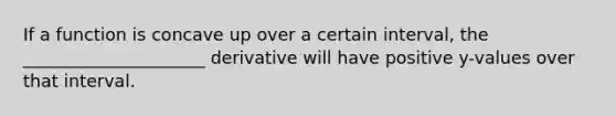 If a function is concave up over a certain interval, the _____________________ derivative will have positive y-values over that interval.