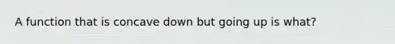 A function that is concave down but going up is what?