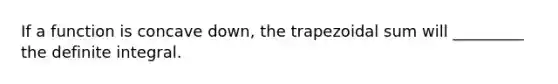 If a function is concave down, the trapezoidal sum will _________ the definite integral.