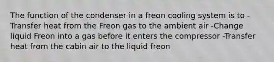 The function of the condenser in a freon cooling system is to -Transfer heat from the Freon gas to the ambient air -Change liquid Freon into a gas before it enters the compressor -Transfer heat from the cabin air to the liquid freon