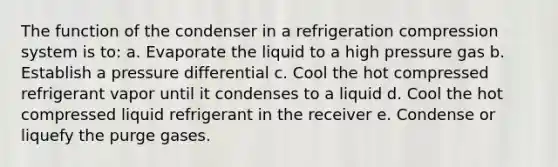 The function of the condenser in a refrigeration compression system is to: a. Evaporate the liquid to a high pressure gas b. Establish a pressure differential c. Cool the hot compressed refrigerant vapor until it condenses to a liquid d. Cool the hot compressed liquid refrigerant in the receiver e. Condense or liquefy the purge gases.