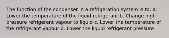 The function of the condenser in a refrigeration system is to: a. Lower the temperature of the liquid refrigerant b. Change high pressure refrigerant vapour to liquid c. Lower the temperature of the refrigerant vapour d. Lower the liquid refrigerant pressure