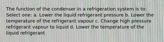 The function of the condenser in a refrigeration system is to: Select one: a. Lower the liquid refrigerant pressure b. Lower the temperature of the refrigerant vapour c. Change high pressure refrigerant vapour to liquid d. Lower the temperature of the liquid refrigerant