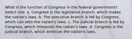 What is the function of Congress in the federal government? Select one: a. Congress is the legislative branch, which makes the nation's laws. b. The executive branch is led by Congress, which can veto the nation's laws. c. The judicial branch is led by Congress, which interprets the nation's laws. d. Congress is the judicial branch, which enforces the nation's laws.