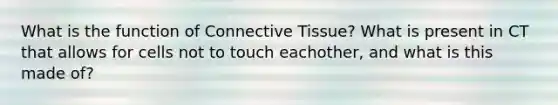 What is the function of Connective Tissue? What is present in CT that allows for cells not to touch eachother, and what is this made of?