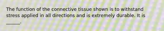 The function of the connective tissue shown is to withstand stress applied in all directions and is extremely durable. It is ______.