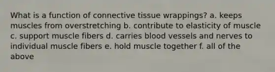 What is a function of <a href='https://www.questionai.com/knowledge/kYDr0DHyc8-connective-tissue' class='anchor-knowledge'>connective tissue</a> wrappings? a. keeps muscles from overstretching b. contribute to elasticity of muscle c. support muscle fibers d. carries <a href='https://www.questionai.com/knowledge/kZJ3mNKN7P-blood-vessels' class='anchor-knowledge'>blood vessels</a> and nerves to individual muscle fibers e. hold muscle together f. all of the above