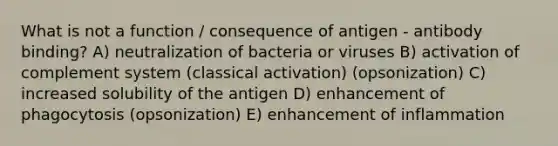 What is not a function / consequence of antigen - antibody binding? A) neutralization of bacteria or viruses B) activation of complement system (classical activation) (opsonization) C) increased solubility of the antigen D) enhancement of phagocytosis (opsonization) E) enhancement of inflammation