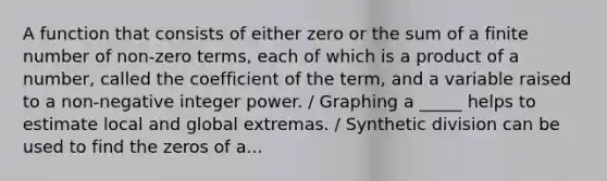 A function that consists of either zero or the sum of a finite number of non-zero terms, each of which is a product of a number, called the coefficient of the term, and a variable raised to a non-negative integer power. / Graphing a _____ helps to estimate local and global extremas. / Synthetic division can be used to find the zeros of a...