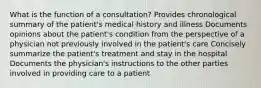 What is the function of a consultation? Provides chronological summary of the patient's medical history and illness Documents opinions about the patient's condition from the perspective of a physician not previously involved in the patient's care Concisely summarize the patient's treatment and stay in the hospital Documents the physician's instructions to the other parties involved in providing care to a patient