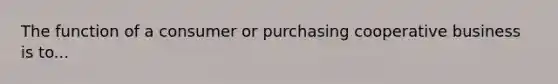 The function of a consumer or purchasing cooperative business is to...