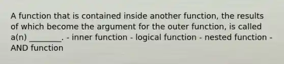 A function that is contained inside another function, the results of which become the argument for the outer function, is called a(n) ________. - inner function - logical function - nested function - AND function