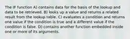 The IF function A) contains data for the basis of the lookup and data to be retrieved. B) looks up a value and returns a related result from the lookup table. C) evaluates a condition and returns one value if the condition is true and a different value if the condition is false. D) contains another function embedded inside one or more of its arguments.