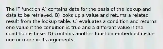 The IF function A) contains data for the basis of the lookup and data to be retrieved. B) looks up a value and returns a related result from the lookup table. C) evaluates a condition and returns one value if the condition is true and a different value if the condition is false. D) contains another function embedded inside one or more of its arguments.