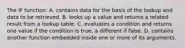 The IF function: A. contains data for the basis of the lookup and data to be retrieved. B. looks up a value and returns a related result from a lookup table. C. evaluates a condition and returns one value if the condition is true, a different if false. D. contains another function embedded inside one or more of its arguments.