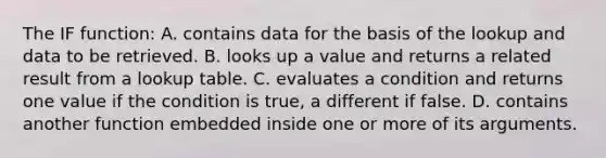 The IF function: A. contains data for the basis of the lookup and data to be retrieved. B. looks up a value and returns a related result from a lookup table. C. evaluates a condition and returns one value if the condition is true, a different if false. D. contains another function embedded inside one or more of its arguments.