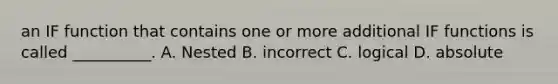 an IF function that contains one or more additional IF functions is called __________. A. Nested B. incorrect C. logical D. absolute