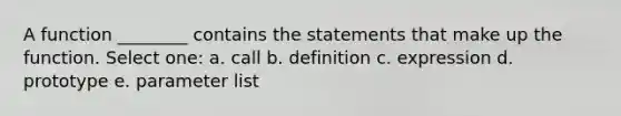 A function ________ contains the statements that make up the function. Select one: a. call b. definition c. expression d. prototype e. parameter list