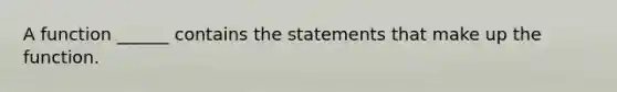 A function ______ contains the statements that make up the function.