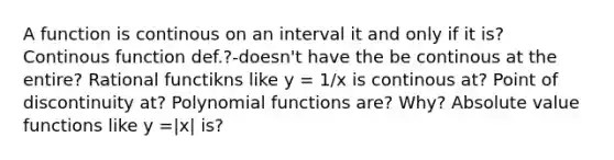 A function is continous on an interval it and only if it is? Continous function def.?-doesn't have the be continous at the entire? Rational functikns like y = 1/x is continous at? Point of discontinuity at? Polynomial functions are? Why? Absolute value functions like y =|x| is?