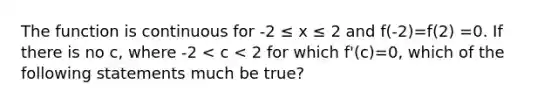 The function is continuous for -2 ≤ x ≤ 2 and f(-2)=f(2) =0. If there is no c, where -2 < c < 2 for which f'(c)=0, which of the following statements much be true?