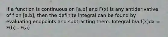 If a function is continuous on [a,b] and F(x) is any antiderivative of f on [a,b], then the definite integral can be found by evaluating endpoints and subtracting them. Integral b/a f(x)dx = F(b) - F(a)