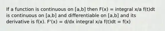 If a function is continuous on [a,b] then F(x) = integral x/a f(t)dt is continuous on [a,b] and differentiable on [a,b] and its derivative is f(x). F'(x) = d/dx integral x/a f(t)dt = f(x)