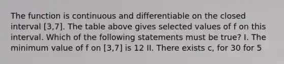 The function is continuous and differentiable on the closed interval [3,7]. The table above gives selected values of f on this interval. Which of the following statements must be true? I. The minimum value of f on [3,7] is 12 II. There exists c, for 3 0 for 5<x<7