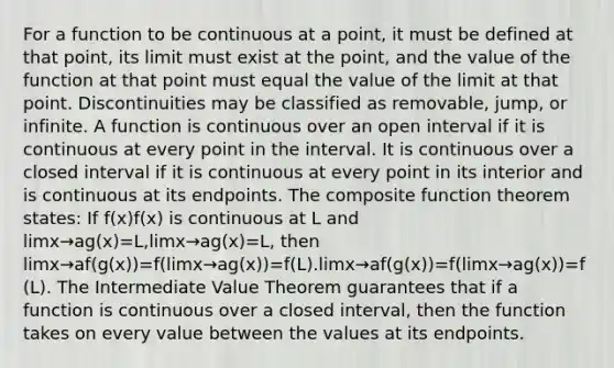 For a function to be continuous at a point, it must be defined at that point, its limit must exist at the point, and the value of the function at that point must equal the value of the limit at that point. Discontinuities may be classified as removable, jump, or infinite. A function is continuous over an open interval if it is continuous at every point in the interval. It is continuous over a closed interval if it is continuous at every point in its interior and is continuous at its endpoints. The composite function theorem states: If f(x)f(x) is continuous at L and limx→ag(x)=L,limx→ag(x)=L, then limx→af(g(x))=f(limx→ag(x))=f(L).limx→af(g(x))=f(limx→ag(x))=f(L). The Intermediate Value Theorem guarantees that if a function is continuous over a closed interval, then the function takes on every value between the values at its endpoints.