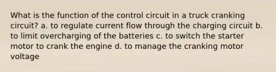 What is the function of the control circuit in a truck cranking circuit? a. to regulate current flow through the charging circuit b. to limit overcharging of the batteries c. to switch the starter motor to crank the engine d. to manage the cranking motor voltage