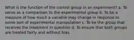 What is the function of the control group in an experiment? a. To serve as a comparison to the experimental group b. To be a measure of how much a variable may change in response to some sort of experimental manipulation c. To be the group that receives the treatment in question d. To ensure that both groups are treated fairly and without bias.