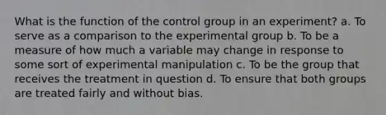 What is the function of the control group in an experiment? a. To serve as a comparison to the experimental group b. To be a measure of how much a variable may change in response to some sort of experimental manipulation c. To be the group that receives the treatment in question d. To ensure that both groups are treated fairly and without bias.