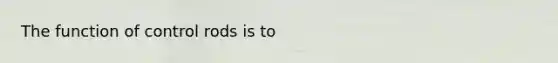 The function of control rods is to