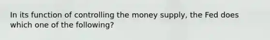 In its function of controlling the money supply, the Fed does which one of the following?