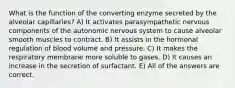 What is the function of the converting enzyme secreted by the alveolar capillaries? A) It activates parasympathetic nervous components of the autonomic nervous system to cause alveolar smooth muscles to contract. B) It assists in the hormonal regulation of blood volume and pressure. C) It makes the respiratory membrane more soluble to gases. D) It causes an increase in the secretion of surfactant. E) All of the answers are correct.