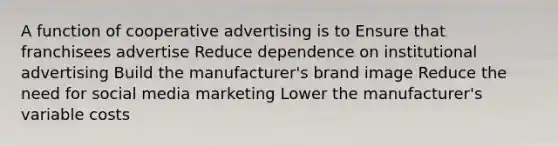 A function of cooperative advertising is to Ensure that franchisees advertise Reduce dependence on institutional advertising Build the manufacturer's brand image Reduce the need for social media marketing Lower the manufacturer's variable costs