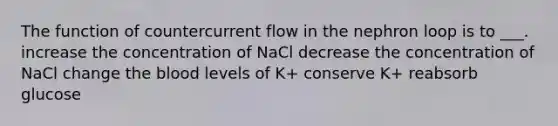 The function of countercurrent flow in the nephron loop is to ___. increase the concentration of NaCl decrease the concentration of NaCl change <a href='https://www.questionai.com/knowledge/k7oXMfj7lk-the-blood' class='anchor-knowledge'>the blood</a> levels of K+ conserve K+ reabsorb glucose