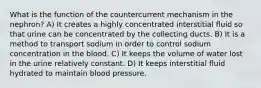 What is the function of the countercurrent mechanism in the nephron? A) It creates a highly concentrated interstitial fluid so that urine can be concentrated by the collecting ducts. B) It is a method to transport sodium in order to control sodium concentration in the blood. C) It keeps the volume of water lost in the urine relatively constant. D) It keeps interstitial fluid hydrated to maintain blood pressure.