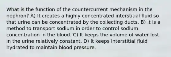 What is the function of the countercurrent mechanism in the nephron? A) It creates a highly concentrated interstitial fluid so that urine can be concentrated by the collecting ducts. B) It is a method to transport sodium in order to control sodium concentration in the blood. C) It keeps the volume of water lost in the urine relatively constant. D) It keeps interstitial fluid hydrated to maintain blood pressure.