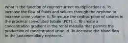 What is the function of countercurrent multiplication? a. To increase the flow of fluids and solutes through the nephron to increase urine volume. b. To reduce the reabsorption of solutes in the proximal convoluted tubule (PCT). c. To create a concentration gradient in the renal medulla that permits the production of concentrated urine. d. To decrease the blood flow to the juxtamedullary nephrons.